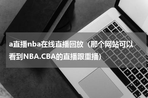 a直播nba在线直播回放（那个网站可以看到NBA.CBA的直播跟重播）