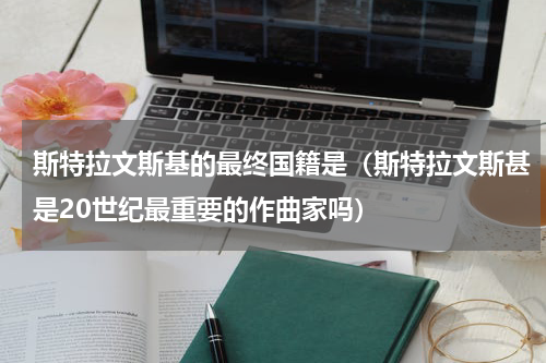 斯特拉文斯基的最终国籍是（斯特拉文斯甚是20世纪最重要的作曲家吗）