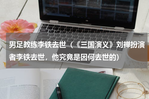男足教练李铁去世（《三国演义》刘禅扮演者李铁去世，他究竟是因何去世的）