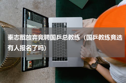秦志戬放弃竞聘国乒总教练（国乒教练竟选有人报名了吗）