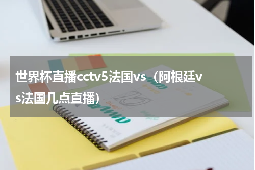 世界杯直播cctv5法国vs（阿根廷vs法国几点直播）