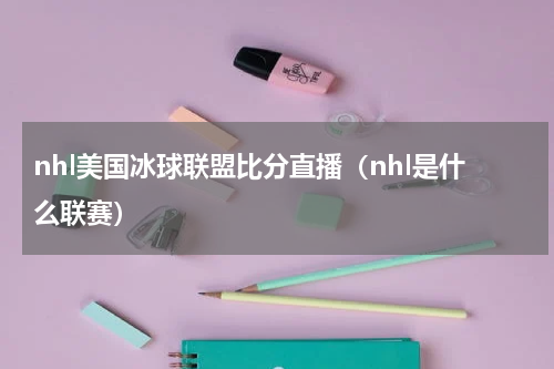 nhl美国冰球联盟比分直播（nhl是什么联赛）