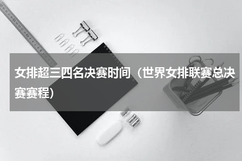 女排超三四名决赛时间（世界女排联赛总决赛赛程）