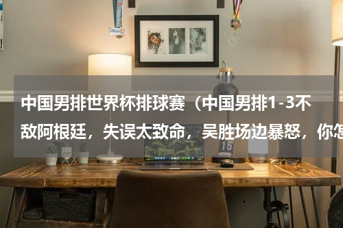 中国男排世界杯排球赛（中国男排1-3不敌阿根廷，失误太致命，吴胜场边暴怒，你怎么看）