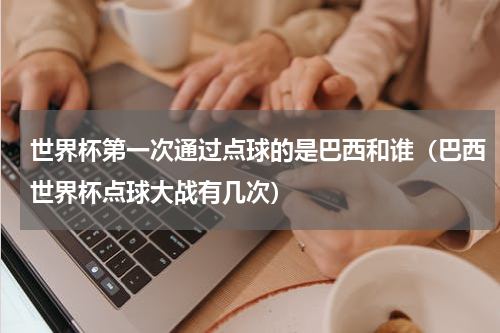 世界杯第一次通过点球的是巴西和谁（巴西世界杯点球大战有几次）