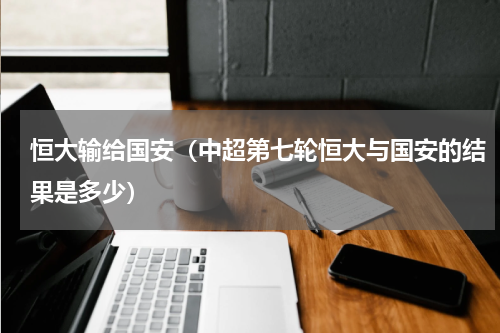 恒大输给国安（中超第七轮恒大与国安的结果是多少）