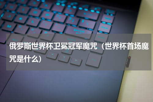 俄罗斯世界杯卫冕冠军魔咒（世界杯首场魔咒是什么）