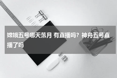 嫦娥五号哪天落月 有直播吗？神舟五号直播了吗