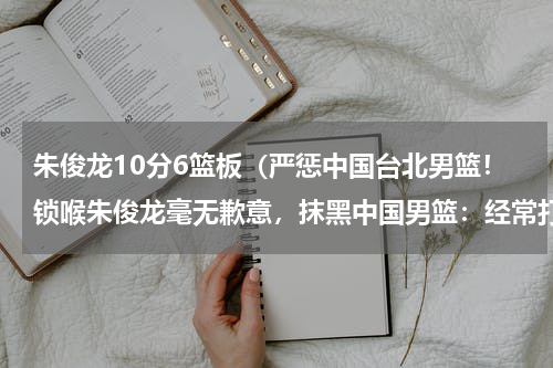 朱俊龙10分6篮板（严惩中国台北男篮！锁喉朱俊龙毫无歉意，抹黑中国男篮：经常打架）