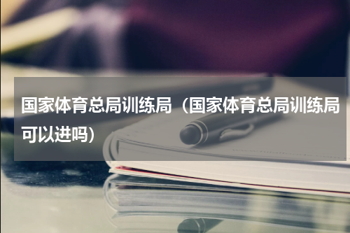 国家体育总局训练局（国家体育总局训练局可以进吗）