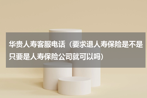 华贵人寿客服电话（要求退人寿保险是不是只要是人寿保险公司就可以吗）