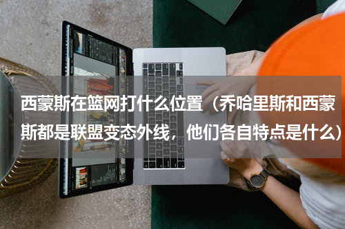 西蒙斯在篮网打什么位置（乔哈里斯和西蒙斯都是联盟变态外线，他们各自特点是什么）