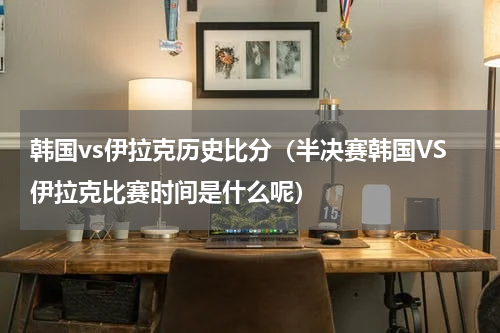 韩国vs伊拉克历史比分（半决赛韩国VS伊拉克比赛时间是什么呢）