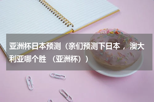 亚洲杯日本预测（亲们预测下日本 ，澳大利亚哪个胜 （亚洲杯））