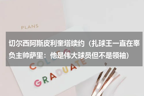 切尔西阿斯皮利奎塔续约（扎球王一直在辜负主帅萨里：他是伟大球员但不是领袖）