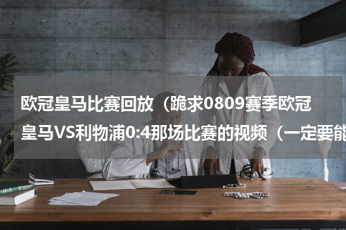 欧冠皇马比赛回放（跪求0809赛季欧冠皇马VS利物浦0:4那场比赛的视频（一定要能看清楚的））