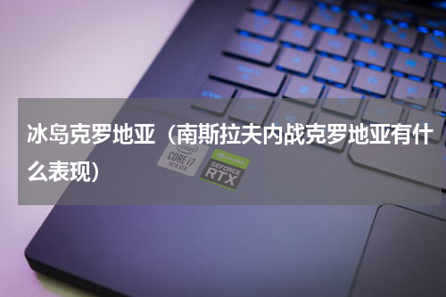 冰岛克罗地亚（南斯拉夫内战克罗地亚有什么表现）