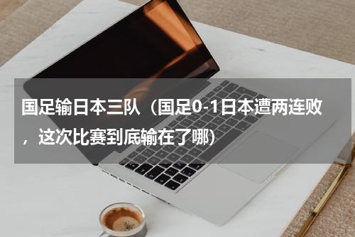 国足输日本三队（国足0-1日本遭两连败，这次比赛到底输在了哪）