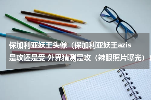 保加利亚妖王头像（保加利亚妖王azis是攻还是受 外界猜测是攻（辣眼照片曝光））