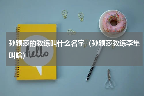 孙颖莎的教练叫什么名字（孙颖莎教练李隼叫啥）