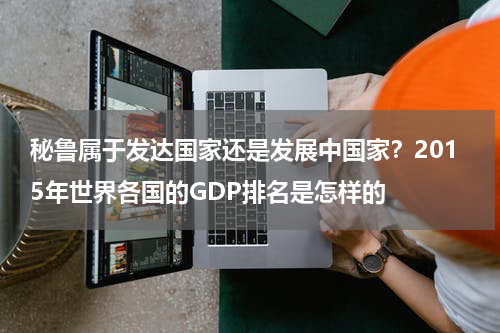 秘鲁属于发达国家还是发展中国家？2015年世界各国的GDP排名是怎样的