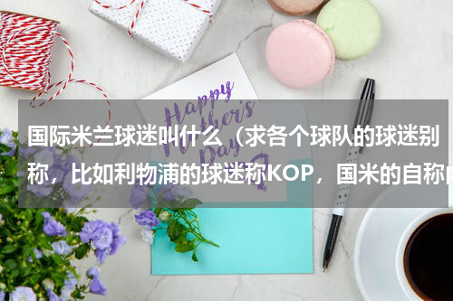 国际米兰球迷叫什么（求各个球队的球迷别称，比如利物浦的球迷称KOP，国米的自称内祖拉里，等等）