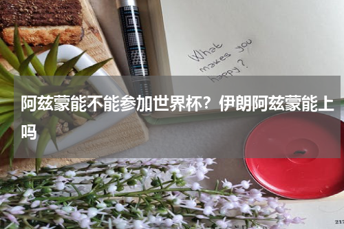 阿兹蒙能不能参加世界杯？伊朗阿兹蒙能上吗
