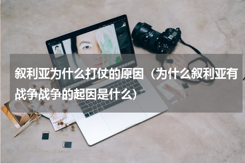 叙利亚为什么打仗的原因（为什么叙利亚有战争战争的起因是什么）