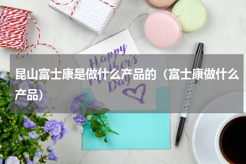 昆山富士康是做什么产品的（富士康做什么产品）