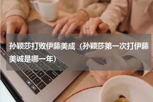 孙颖莎打败伊藤美成（孙颖莎第一次打伊藤美诚是哪一年）