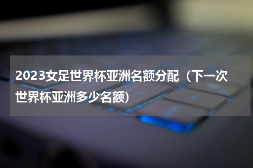 2023女足世界杯亚洲名额分配（下一次世界杯亚洲多少名额）