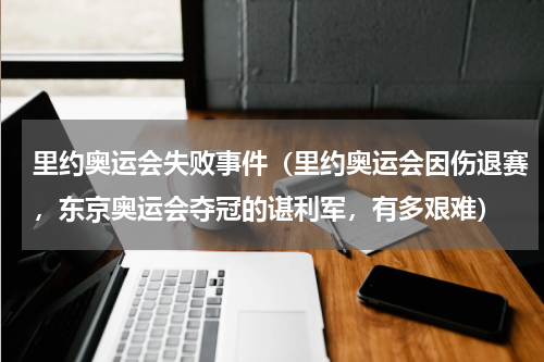 里约奥运会失败事件（里约奥运会因伤退赛，东京奥运会夺冠的谌利军，有多艰难）