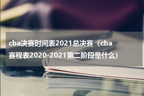 cba决赛时间表2021总决赛（cba赛程表2020-2021第二阶段是什么）
