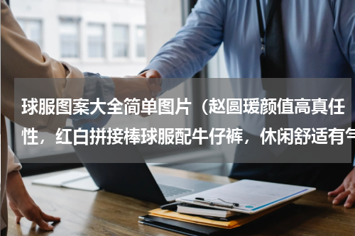 球服图案大全简单图片（赵圆瑗颜值高真任性，红白拼接棒球服配牛仔裤，休闲舒适有气质吗）
