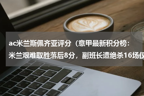 ac米兰斯佩齐亚评分（意甲最新积分榜：米兰艰难取胜落后8分，副班长遭绝杀16场仅6分）
