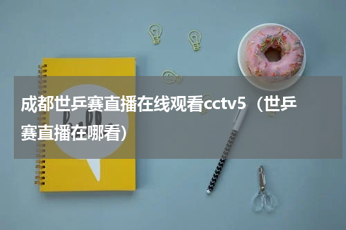 成都世乒赛直播在线观看cctv5（世乒赛直播在哪看）