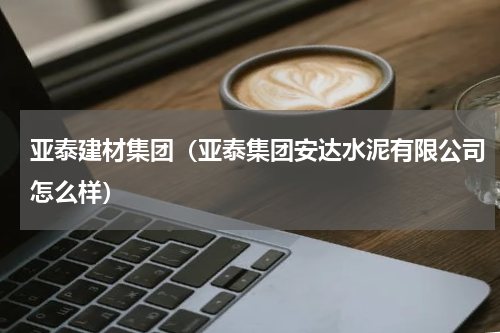 亚泰建材集团（亚泰集团安达水泥有限公司怎么样）