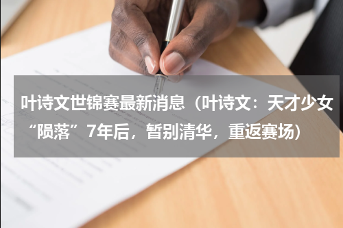 叶诗文世锦赛最新消息（叶诗文：天才少女“陨落”7年后，暂别清华，重返赛场）