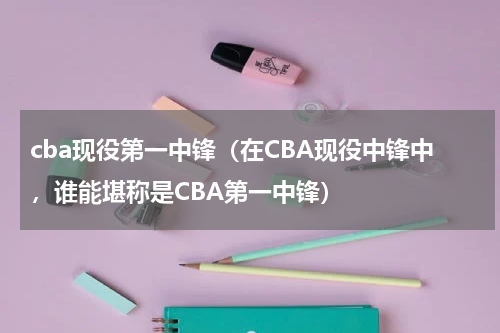 cba现役第一中锋（在CBA现役中锋中，谁能堪称是CBA第一中锋）