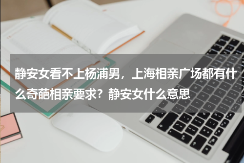 静安女看不上杨浦男，上海相亲广场都有什么奇葩相亲要求？静安女什么意思
