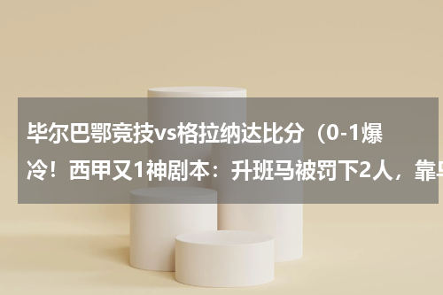 毕尔巴鄂竞技vs格拉纳达比分（0-1爆冷！西甲又1神剧本：升班马被罚下2人，靠乌龙球赢了）