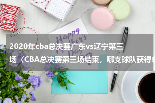 2020年cba总决赛广东vs辽宁第三场（CBA总决赛第三场结束，哪支球队获得总冠军）