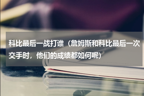 科比最后一战打谁（詹姆斯和科比最后一次交手时，他们的成绩都如何呢）