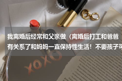 我离婚后经常和父亲做（离婚后打工和爸爸有关系了和妈妈一直保持性生活！不要孩子可以吗）