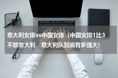 意大利女排vs中国女排（中国女排1比3不敌意大利，意大利队到底有多强大）