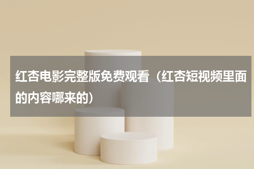 红杏电影完整版免费观看（红杏短视频里面的内容哪来的）