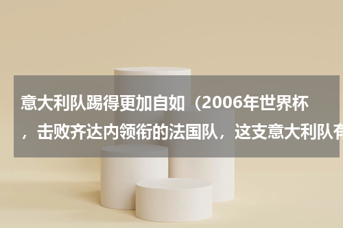 意大利队踢得更加自如（2006年世界杯，击败齐达内领衔的法国队，这支意大利队有多强）
