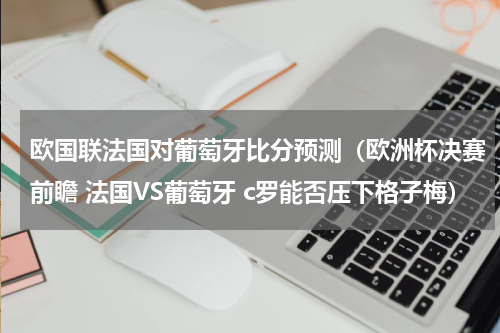 欧国联法国对葡萄牙比分预测（欧洲杯决赛前瞻 法国VS葡萄牙 c罗能否压下格子梅）
