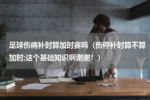 足球伤病补时算加时赛吗（伤停补时算不算加时;这个基础知识啊谢谢！）