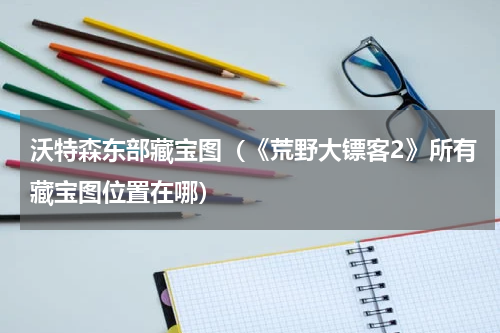 沃特森东部藏宝图（《荒野大镖客2》所有藏宝图位置在哪）